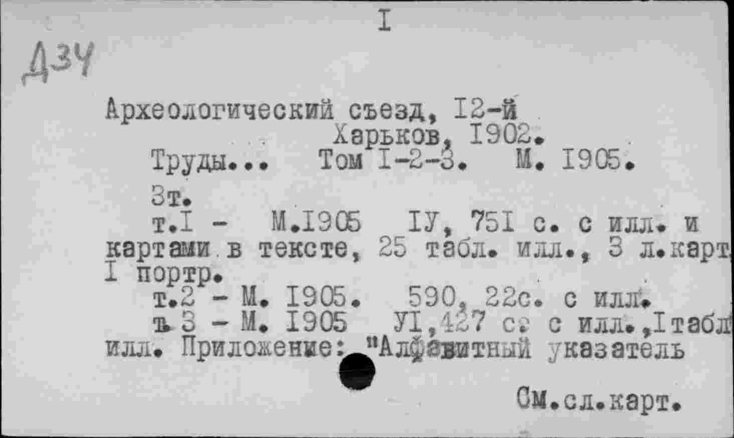 ﻿I
А3Ч
Археологический съезд, 12-й Харьков, 1902.
Труды... Том 1-2-3. М. 1905.
Зт.
т.1 - М.І90Б ТУ, 751 с. с илл. и картами.в тексте, 25 табл, илл., 3 л.ка I портр.
т.2 - М. 1905.	590, 22с. с илл.
ткЗ - М. 1905	У1,4*7 сс с илл. ,1та
илл. Приложение ^Алфавитный указатель
Ом.сл.карт.